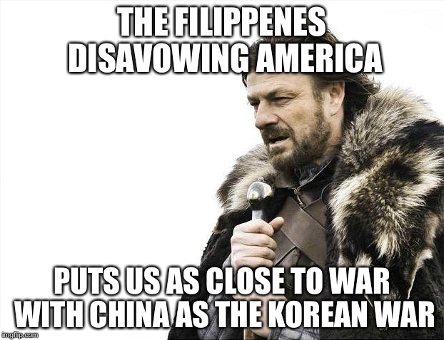 Brace Yourselves X is Coming Meme | THE FILIPPENES DISAVOWING AMERICA PUTS US AS CLOSE TO WAR WITH CHINA AS THE KOREAN WAR | image tagged in memes,brace yourselves x is coming | made w/ Imgflip meme maker