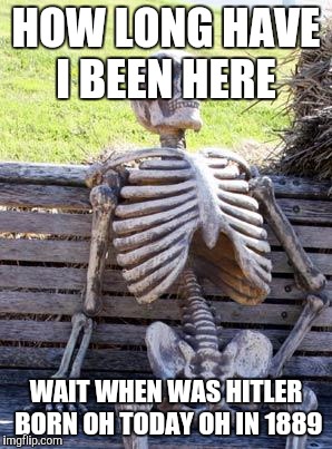 Waiting Skeleton Meme | HOW LONG HAVE I BEEN HERE; WAIT WHEN WAS HITLER BORN OH TODAY OH IN 1889 | image tagged in memes,waiting skeleton | made w/ Imgflip meme maker