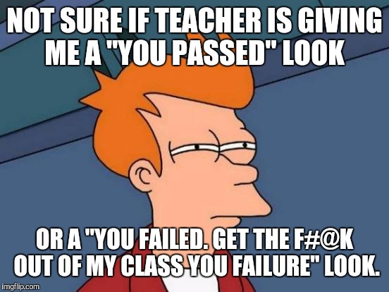 Futurama Fry Meme | NOT SURE IF TEACHER IS GIVING ME A "YOU PASSED" LOOK; OR A "YOU FAILED. GET THE F#@K OUT OF MY CLASS YOU FAILURE" LOOK. | image tagged in memes,futurama fry | made w/ Imgflip meme maker