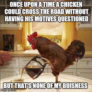 coffee chicken | ONCE UPON A TIME A CHICKEN COULD CROSS THE ROAD WITHOUT HAVING HIS MOTIVES QUESTIONED; BUT THAT'S NONE OF MY BUISNESS | image tagged in coffee chicken | made w/ Imgflip meme maker