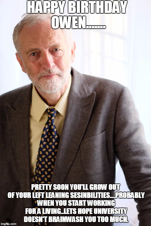 Jeremy Corbyn | HAPPY BIRTHDAY OWEN....... PRETTY SOON YOU'LL GROW OUT OF YOUR LEFT LEANING SESINBILITIES....PROBABLY WHEN YOU START WORKING FOR A LIVING..LETS HOPE UNIVERSITY DOESN'T BRAINWASH YOU TOO MUCH. | image tagged in jeremy corbyn | made w/ Imgflip meme maker