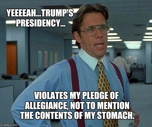 That Would Be Great Meme | YEEEEAH...TRUMP'S PRESIDENCY... VIOLATES MY PLEDGE OF ALLEGIANCE, NOT TO MENTION THE CONTENTS OF MY STOMACH. | image tagged in memes,that would be great | made w/ Imgflip meme maker