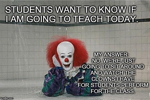 clown | MY ANSWER:
  NO, WE'RE JUST GOING TO SIT AROUND AND WATCH THE CLOWNS I HAVE FOR STUDENTS PERFORM FOR THE CLASS. STUDENTS WANT TO KNOW IF I AM GOING TO TEACH TODAY. | image tagged in clown | made w/ Imgflip meme maker