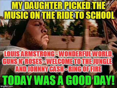 Today Was A Good Day Meme | MY DAUGHTER PICKED THE MUSIC ON THE RIDE TO SCHOOL; LOUIS ARMSTRONG - WONDERFUL WORLD, GUNS N' ROSES - WELCOME TO THE JUNGLE


 AND JOHNNY CASH - RING OF FIRE; TODAY WAS A GOOD DAY! | image tagged in memes,today was a good day,ride to school,louis armstrong,guns and roses,johnny cash | made w/ Imgflip meme maker