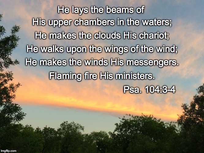 He lays the beams of; His upper chambers in the waters;; He makes the clouds His chariot;; He walks upon the wings of the wind;; He makes the winds His messengers. Flaming fire His ministers. Psa. 104:3-4 | image tagged in chariot | made w/ Imgflip meme maker