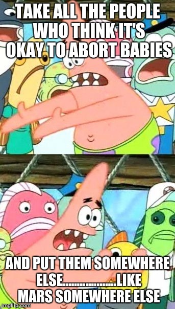 Put It Somewhere Else Patrick Meme | TAKE ALL THE PEOPLE WHO THINK IT'S OKAY TO ABORT BABIES; AND PUT THEM SOMEWHERE ELSE...................LIKE MARS SOMEWHERE ELSE | image tagged in memes,put it somewhere else patrick | made w/ Imgflip meme maker