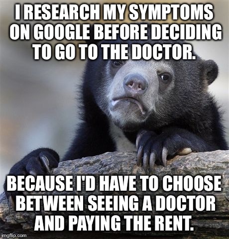 Confession Bear Meme | I RESEARCH MY SYMPTOMS ON GOOGLE BEFORE DECIDING TO GO TO THE DOCTOR. BECAUSE I'D HAVE TO CHOOSE BETWEEN SEEING A DOCTOR AND PAYING THE RENT. | image tagged in memes,confession bear,AdviceAnimals | made w/ Imgflip meme maker