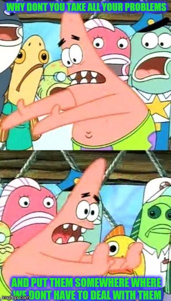 Put It Somewhere Else Patrick Meme | WHY DONT YOU TAKE ALL YOUR PROBLEMS; AND PUT THEM SOMEWHERE WHERE WE DONT HAVE TO DEAL WITH THEM | image tagged in memes,put it somewhere else patrick | made w/ Imgflip meme maker