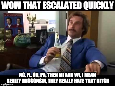 Well That Escalated Quickly Meme | WOW THAT ESCALATED QUICKLY; NC, FL, OH, PA, THEN MI AND WI, I MEAN REALLY WISCONSIN, THEY REALLY HATE THAT BITCH | image tagged in memes,well that escalated quickly | made w/ Imgflip meme maker