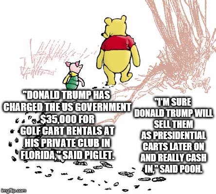 pooh | "I'M SURE DONALD TRUMP WILL SELL THEM AS PRESIDENTIAL CARTS LATER ON AND REALLY CASH IN," SAID POOH. "DONALD TRUMP HAS CHARGED THE US GOVERNMENT $35,000 FOR GOLF CART RENTALS AT HIS PRIVATE CLUB IN FLORIDA," SAID PIGLET. | image tagged in pooh | made w/ Imgflip meme maker