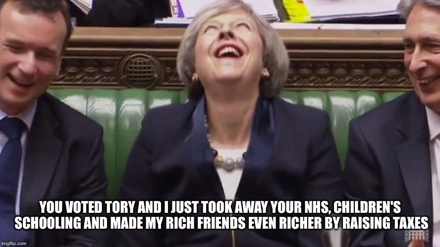 teresa may lol | YOU VOTED TORY AND I JUST TOOK AWAY YOUR NHS, CHILDREN'S SCHOOLING AND MADE MY RICH FRIENDS EVEN RICHER BY RAISING TAXES | image tagged in teresa may lol | made w/ Imgflip meme maker