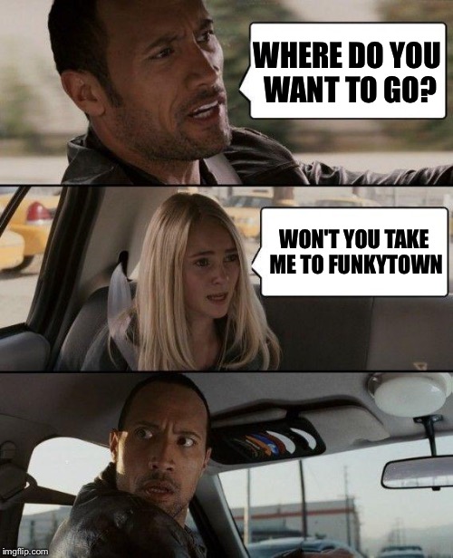Well, I talk about it, talk about it
Talk about it, talk about it
Talk about, talk about
Talk about movin' | WHERE DO YOU WANT TO GO? WON'T YOU TAKE ME TO FUNKYTOWN | image tagged in memes,the rock driving,funky | made w/ Imgflip meme maker