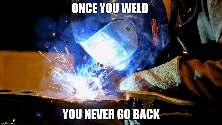 Welding | ONCE YOU WELD; YOU NEVER GO BACK | image tagged in welding | made w/ Imgflip meme maker