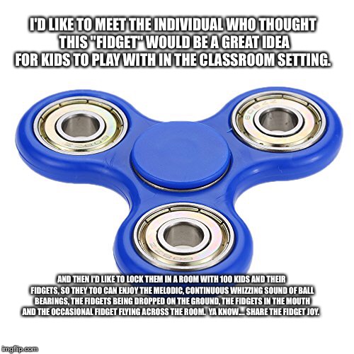 Help me | I'D LIKE TO MEET THE INDIVIDUAL WHO THOUGHT THIS "FIDGET" WOULD BE A GREAT IDEA FOR KIDS TO PLAY WITH IN THE CLASSROOM SETTING. AND THEN I'D LIKE TO LOCK THEM IN A ROOM WITH 100 KIDS AND THEIR FIDGETS, SO THEY TOO CAN ENJOY THE MELODIC, CONTINUOUS WHIZZING SOUND OF BALL BEARINGS, THE FIDGETS BEING DROPPED ON THE GROUND, THE FIDGETS IN THE MOUTH AND THE OCCASIONAL FIDGET FLYING ACROSS THE ROOM.  YA KNOW.... SHARE THE FIDGET JOY. | image tagged in complaining | made w/ Imgflip meme maker