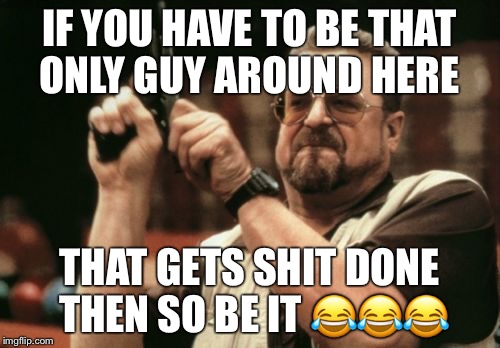 Am I The Only One Around Here Meme | IF YOU HAVE TO BE THAT ONLY GUY AROUND HERE; THAT GETS SHIT DONE THEN SO BE IT 😂😂😂 | image tagged in memes,am i the only one around here | made w/ Imgflip meme maker