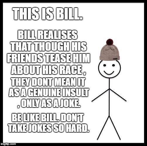 Be Like Bill Meme | THIS IS BILL. BILL REALISES THAT THOUGH HIS FRIENDS TEASE HIM ABOUT HIS RACE , THEY DONT MEAN IT AS A GENUINE INSULT , ONLY AS A JOKE. BE LIKE BILL. DON'T TAKE JOKES SO HARD. | image tagged in memes,be like bill | made w/ Imgflip meme maker