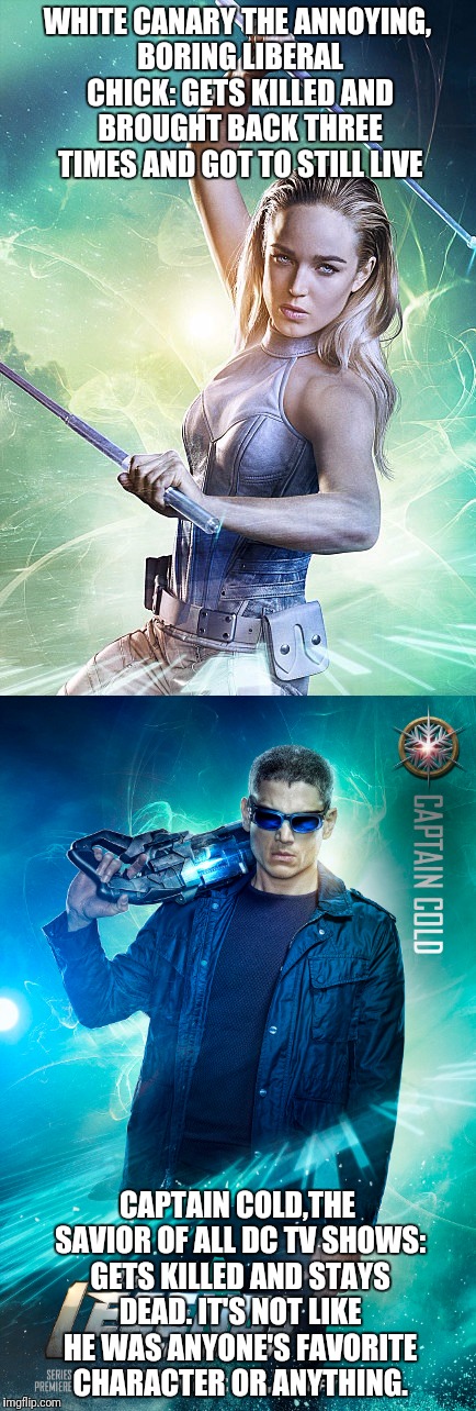 They gave us CaptainCanary and took it away from us in the same devastating moment. | WHITE CANARY THE ANNOYING, BORING LIBERAL CHICK: GETS KILLED AND BROUGHT BACK THREE TIMES AND GOT TO STILL LIVE; CAPTAIN COLD,THE SAVIOR OF ALL DC TV SHOWS: GETS KILLED AND STAYS DEAD. IT'S NOT LIKE HE WAS ANYONE'S FAVORITE CHARACTER OR ANYTHING. | image tagged in legends of tomorrow,captain cold,white canary | made w/ Imgflip meme maker