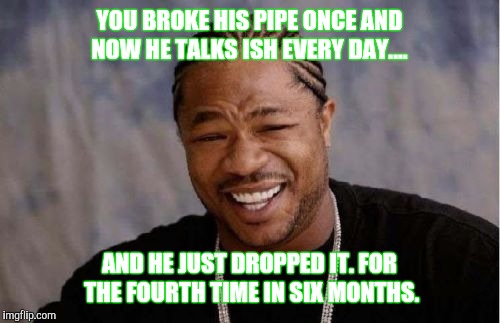 Yo Dawg Heard You | YOU BROKE HIS PIPE ONCE AND NOW HE TALKS ISH EVERY DAY.... AND HE JUST DROPPED IT. FOR THE FOURTH TIME IN SIX MONTHS. | image tagged in memes,yo dawg heard you | made w/ Imgflip meme maker