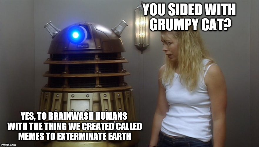 Dalek | YOU SIDED WITH GRUMPY CAT? YES, TO BRAINWASH HUMANS WITH THE THING WE CREATED CALLED MEMES TO EXTERMINATE EARTH | image tagged in dalek | made w/ Imgflip meme maker