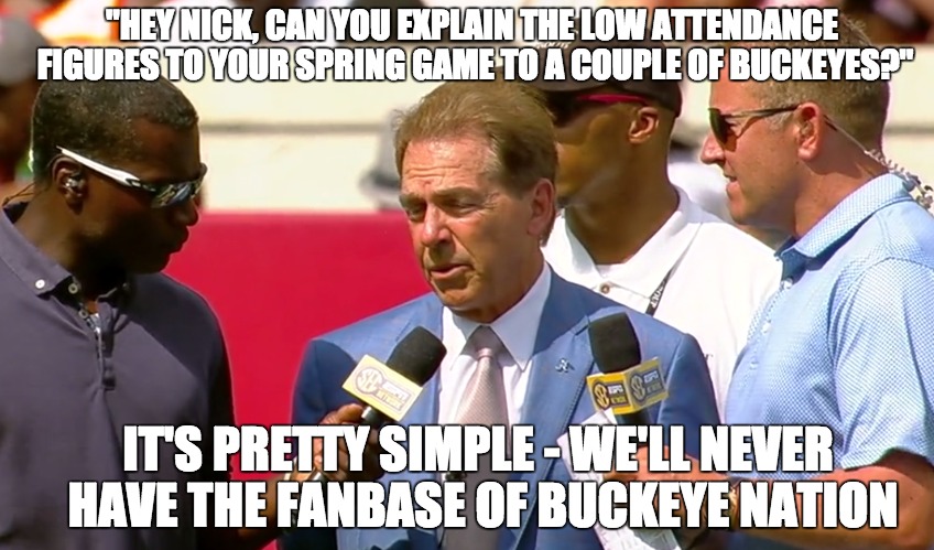 Nick the Dick  | "HEY NICK, CAN YOU EXPLAIN THE LOW ATTENDANCE FIGURES TO YOUR SPRING GAME TO A COUPLE OF BUCKEYES?"; IT'S PRETTY SIMPLE - WE'LL NEVER HAVE THE FANBASE OF BUCKEYE NATION | image tagged in ohio state buckeyes,buckeyes,alabama football,crimson tide,college football,ncaa | made w/ Imgflip meme maker