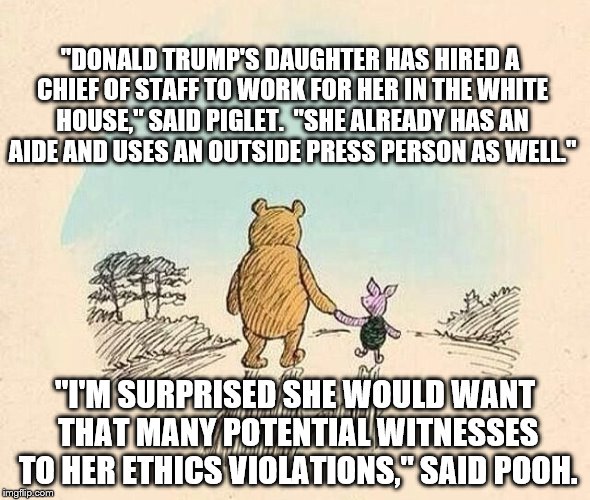Pooh and Piglet | "DONALD TRUMP'S DAUGHTER HAS HIRED A CHIEF OF STAFF TO WORK FOR HER IN THE WHITE HOUSE," SAID PIGLET.  "SHE ALREADY HAS AN AIDE AND USES AN OUTSIDE PRESS PERSON AS WELL."; "I'M SURPRISED SHE WOULD WANT THAT MANY POTENTIAL WITNESSES TO HER ETHICS VIOLATIONS," SAID POOH. | image tagged in pooh and piglet | made w/ Imgflip meme maker
