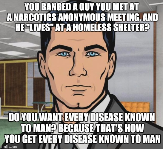 Archer Meme | YOU BANGED A GUY YOU MET AT A NARCOTICS ANONYMOUS MEETING, AND HE "LIVES" AT A HOMELESS SHELTER? DO YOU WANT EVERY DISEASE KNOWN TO MAN? BECAUSE THAT'S HOW YOU GET EVERY DISEASE KNOWN TO MAN | image tagged in memes,archer | made w/ Imgflip meme maker