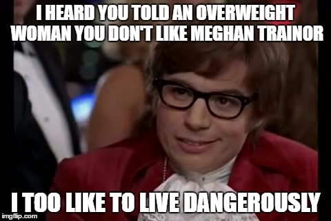 I Too Like To Live Dangerously | I HEARD YOU TOLD AN OVERWEIGHT WOMAN YOU DON'T LIKE MEGHAN TRAINOR; I TOO LIKE TO LIVE DANGEROUSLY | image tagged in memes,i too like to live dangerously | made w/ Imgflip meme maker