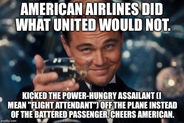 American Airlines Did What United Would Not | AMERICAN AIRLINES DID WHAT UNITED WOULD NOT. KICKED THE POWER-HUNGRY ASSAILANT (I MEAN "FLIGHT ATTENDANT") OFF THE PLANE INSTEAD OF THE BATTERED PASSENGER. CHEERS AMERICAN. | image tagged in memes,leonardo dicaprio cheers,american airlines,united airlines passenger removed,police brutality | made w/ Imgflip meme maker