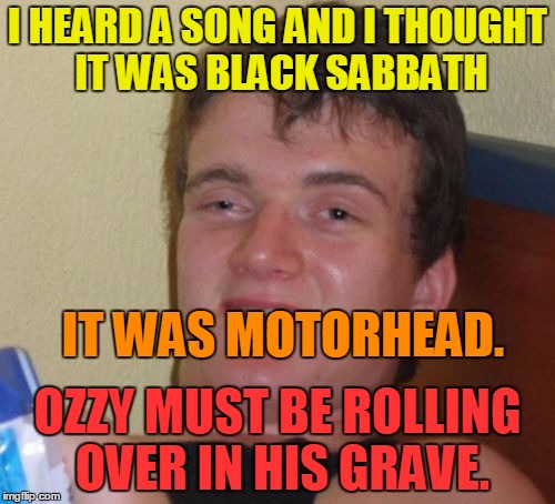 10 Guy on music... | I HEARD A SONG AND I THOUGHT IT WAS BLACK SABBATH; IT WAS MOTORHEAD. OZZY MUST BE ROLLING OVER IN HIS GRAVE. | image tagged in memes,10 guy,ozzy,black sabbath,motorhead,memes_for_life | made w/ Imgflip meme maker