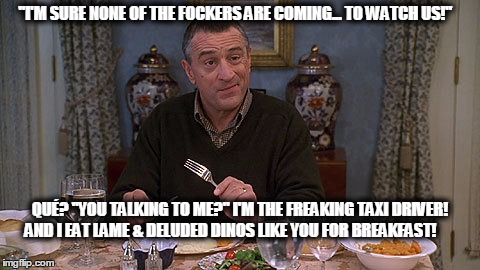 Fockers | "I'M SURE NONE OF THE FOCKERS ARE COMING... TO WATCH US!"; QUÉ? "YOU TALKING TO ME?" I'M THE FREAKING TAXI DRIVER! AND I EAT LAME & DELUDED DINOS LIKE YOU FOR BREAKFAST! | image tagged in fockers | made w/ Imgflip meme maker