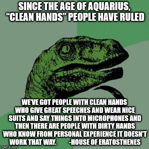 Philosoraptor Meme | SINCE THE AGE OF AQUARIUS, “CLEAN HANDS” PEOPLE HAVE RULED; WE’VE GOT PEOPLE WITH CLEAN HANDS WHO GIVE GREAT SPEECHES AND WEAR NICE SUITS AND SAY THINGS INTO MICROPHONES AND THEN THERE ARE PEOPLE WITH DIRTY HANDS WHO KNOW FROM PERSONAL EXPERIENCE IT DOESN'T WORK THAT WAY. 
        -HOUSE OF ERATOSTHENES | image tagged in memes,philosoraptor | made w/ Imgflip meme maker