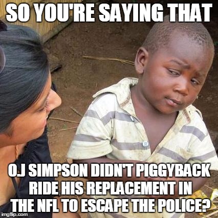 Third World Skeptical Kid | SO YOU'RE SAYING THAT; O.J SIMPSON DIDN'T PIGGYBACK RIDE HIS REPLACEMENT IN THE NFL TO ESCAPE THE POLICE? | image tagged in memes,third world skeptical kid | made w/ Imgflip meme maker