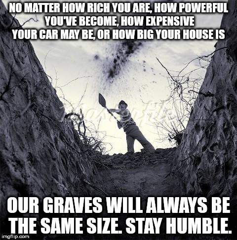 Grave Digger | NO MATTER HOW RICH YOU ARE, HOW POWERFUL YOU'VE BECOME, HOW EXPENSIVE YOUR CAR MAY BE, OR HOW BIG YOUR HOUSE IS; OUR GRAVES WILL ALWAYS BE THE SAME SIZE. STAY HUMBLE. | image tagged in grave digger | made w/ Imgflip meme maker