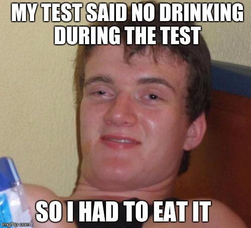 10 Guy Meme | MY TEST SAID NO DRINKING DURING THE TEST; SO I HAD TO EAT IT | image tagged in memes,10 guy | made w/ Imgflip meme maker
