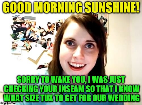 Overly Attached Girlfriend Meme | GOOD MORNING SUNSHINE! SORRY TO WAKE YOU, I WAS JUST CHECKING YOUR INSEAM SO THAT I KNOW WHAT SIZE TUX TO GET FOR OUR WEDDING | image tagged in memes,overly attached girlfriend | made w/ Imgflip meme maker