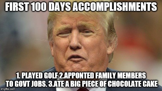 trump face 1 | FIRST 100 DAYS ACCOMPLISHMENTS; 1. PLAYED GOLF
2.APPONTED FAMILY MEMBERS TO GOVT JOBS. 3.ATE A BIG PIECE OF CHOCOLATE CAKE | image tagged in trump face 1 | made w/ Imgflip meme maker