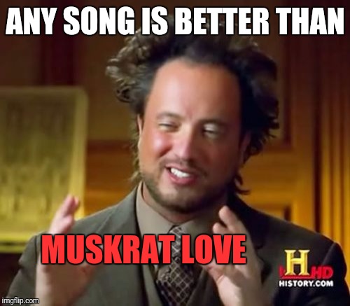 Ancient Aliens Meme | ANY SONG IS BETTER THAN MUSKRAT LOVE | image tagged in memes,ancient aliens | made w/ Imgflip meme maker