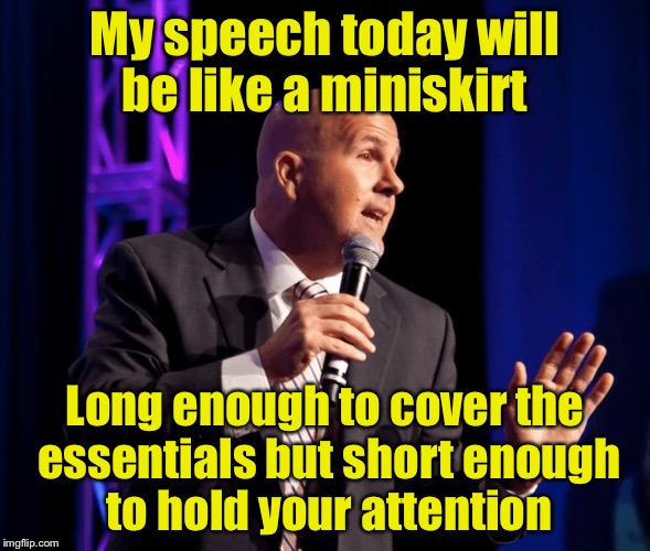 Public speaking 101 | My speech today will be like a miniskirt; Long enough to cover the essentials but short enough to hold your attention | image tagged in generic motivational speaker,puns | made w/ Imgflip meme maker