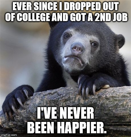 Confession Bear Meme | EVER SINCE I DROPPED OUT OF COLLEGE AND GOT A 2ND JOB; I'VE NEVER BEEN HAPPIER. | image tagged in memes,confession bear | made w/ Imgflip meme maker