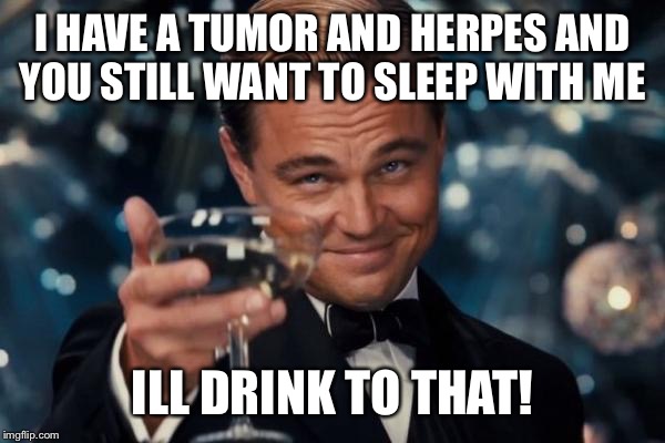 Leonardo Dicaprio Cheers | I HAVE A TUMOR AND HERPES AND YOU STILL WANT TO SLEEP WITH ME; ILL DRINK TO THAT! | image tagged in memes,leonardo dicaprio cheers | made w/ Imgflip meme maker