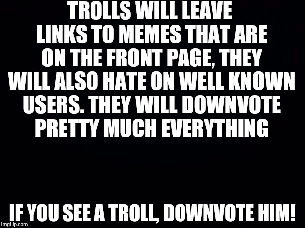 How to spot a troll! | TROLLS WILL LEAVE LINKS TO MEMES THAT ARE ON THE FRONT PAGE, THEY WILL ALSO HATE ON WELL KNOWN USERS. THEY WILL DOWNVOTE PRETTY MUCH EVERYTHING; IF YOU SEE A TROLL, DOWNVOTE HIM! | image tagged in black background | made w/ Imgflip meme maker