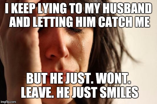 First World Problems Meme | I KEEP LYING TO MY HUSBAND AND LETTING HIM CATCH ME BUT HE JUST. WONT. LEAVE. HE JUST SMILES | image tagged in memes,first world problems | made w/ Imgflip meme maker