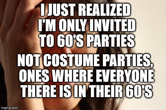 First World Problems | I JUST REALIZED I'M ONLY INVITED TO 60'S PARTIES; NOT COSTUME PARTIES, ONES WHERE EVERYONE THERE IS IN THEIR 60'S | image tagged in memes,first world problems | made w/ Imgflip meme maker