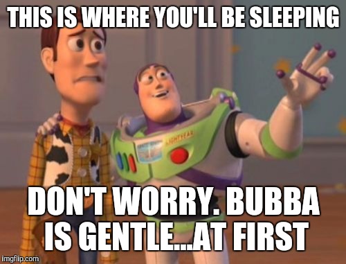 X, X Everywhere Meme | THIS IS WHERE YOU'LL BE SLEEPING DON'T WORRY. BUBBA IS GENTLE...AT FIRST | image tagged in memes,x x everywhere | made w/ Imgflip meme maker
