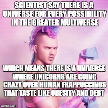 Unicorn MAN | SCIENTIST SAY THERE IS A UNIVERSE FOR EVERY POSSIBILITY IN THE GREATER MULTIVERSE; WHICH MEANS THERE IS A UNIVERSE WHERE UNICORNS ARE GOING CRAZY OVER HUMAN FRAPPUCCINOS THAT TASTE LIKE OBESITY AND DEBT | image tagged in memes,unicorn man | made w/ Imgflip meme maker
