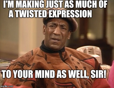 My Personal Opinion of You | I'M MAKING JUST AS MUCH OF A TWISTED EXPRESSION; TO YOUR MIND AS WELL, SIR! | image tagged in cosby | made w/ Imgflip meme maker