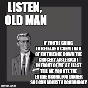 Kill Yourself Guy | LISTEN, OLD MAN; IF YOU'RE GOING TO RELEASE A CHEM TRAIL OF FLATULENCE DOWN THE GROCERY AISLE RIGHT IN FRONT OF ME, AT LEAST TELL ME YOU ATE THE ENTIRE SKUNK FOR DINNER SO I CAN ADJUST ACCORDINGLY | image tagged in memes,kill yourself guy | made w/ Imgflip meme maker