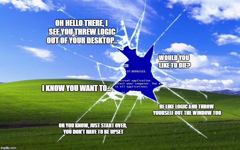 Windows, Why? | OH HELLO THERE, I SEE YOU THREW LOGIC OUT OF YOUR DESKTOP... WOULD YOU LIKE TO DIE? I KNOW YOU WANT TO... BE LIKE LOGIC AND THROW YOURSELF OUT THE WINDOW TOO; OR YOU KNOW, JUST START OVER, YOU DON'T HAVE TO BE UPSET | image tagged in windows why? | made w/ Imgflip meme maker