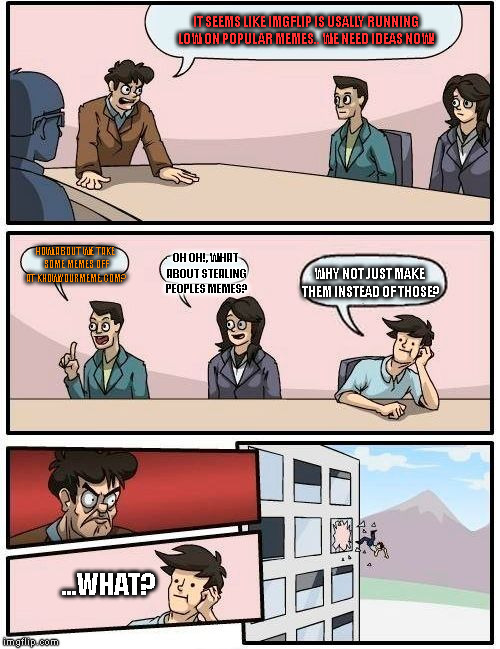 Boardroom Meeting Suggestion Meme | IT SEEMS LIKE IMGFLIP IS USALLY RUNNING LOW ON POPULAR MEMES.. WE NEED IDEAS NOW! HOW ABOUT WE TAKE SOME MEMES OFF AT KNOWYOURMEME.COM? OH OH!, WHAT ABOUT STEALING PEOPLES MEMES? WHY NOT JUST MAKE THEM INSTEAD OF THOSE? ...WHAT? | image tagged in memes,boardroom meeting suggestion | made w/ Imgflip meme maker