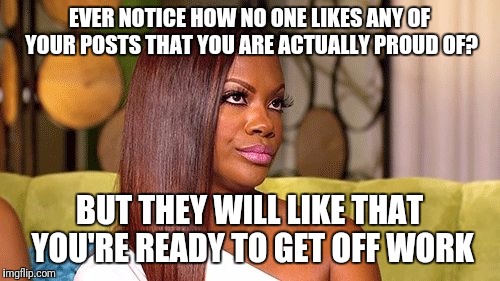 Eye roll | EVER NOTICE HOW NO ONE LIKES ANY OF YOUR POSTS THAT YOU ARE ACTUALLY PROUD OF? BUT THEY WILL LIKE THAT YOU'RE READY TO GET OFF WORK | image tagged in eye roll | made w/ Imgflip meme maker